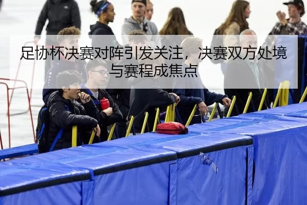 足协杯决赛对阵引发关注,决赛双方处境与赛程成焦点